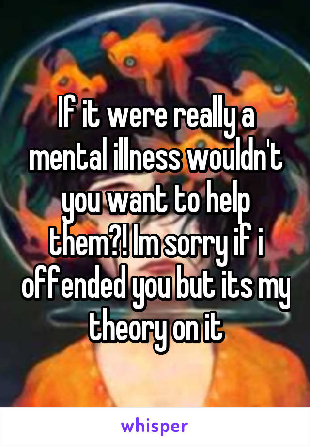 If it were really a mental illness wouldn't you want to help them?! Im sorry if i offended you but its my theory on it