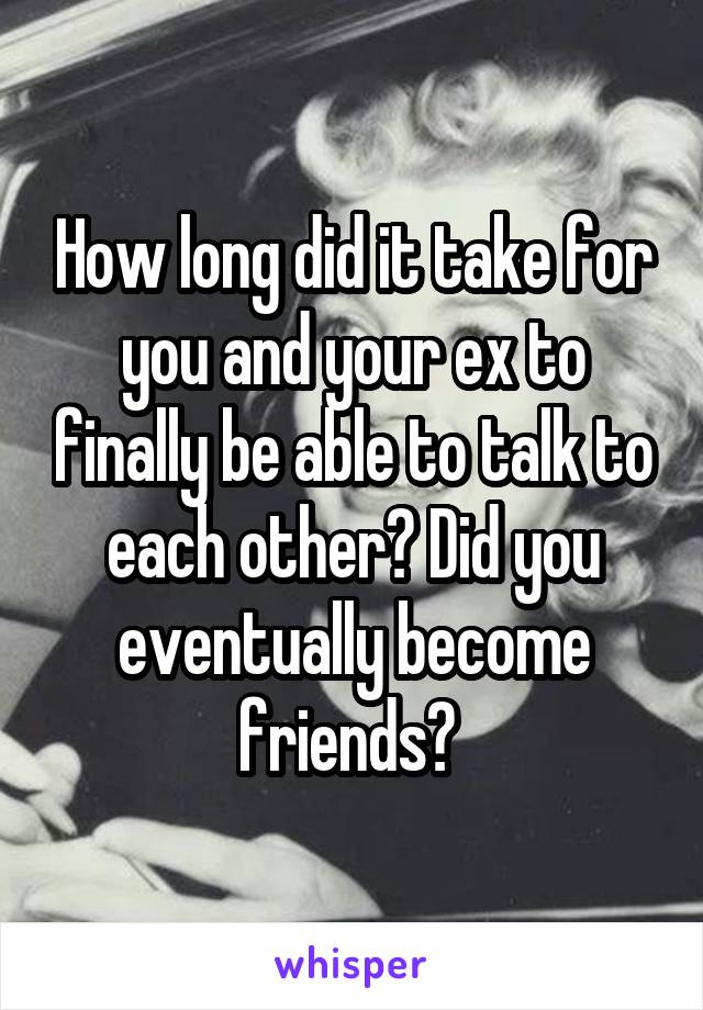 How long did it take for you and your ex to finally be able to talk to each other? Did you eventually become friends? 