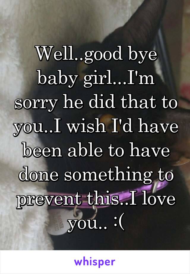 Well..good bye baby girl...I'm sorry he did that to you..I wish I'd have been able to have done something to prevent this..I love you.. :(
