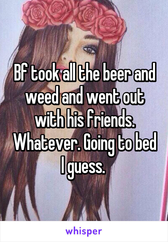 Bf took all the beer and weed and went out with his friends. Whatever. Going to bed I guess. 