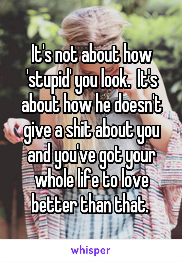 It's not about how 'stupid' you look.  It's about how he doesn't give a shit about you and you've got your whole life to love better than that. 