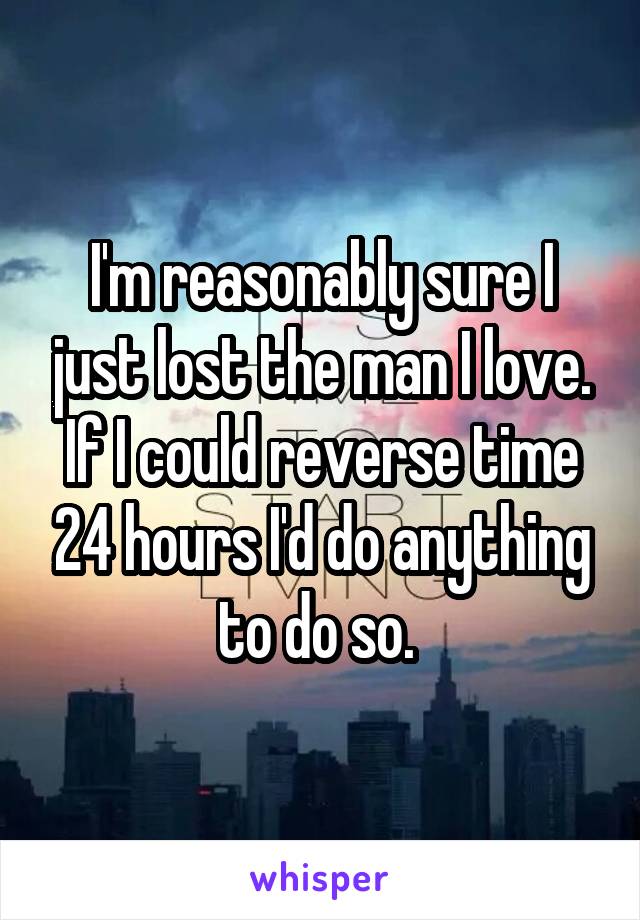 I'm reasonably sure I just lost the man I love. If I could reverse time 24 hours I'd do anything to do so. 