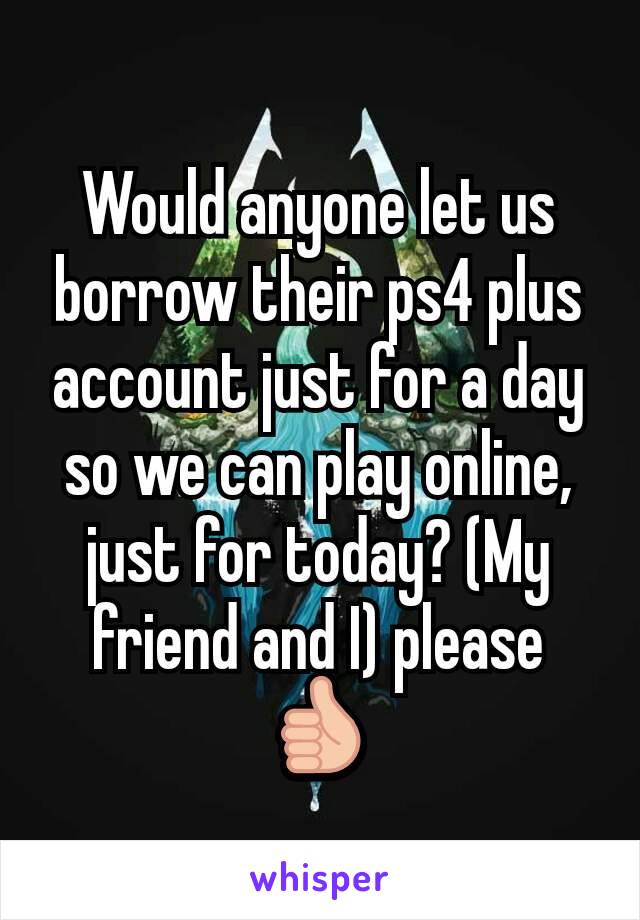 Would anyone let us borrow their ps4 plus account just for a day so we can play online, just for today? (My friend and I) please 👍