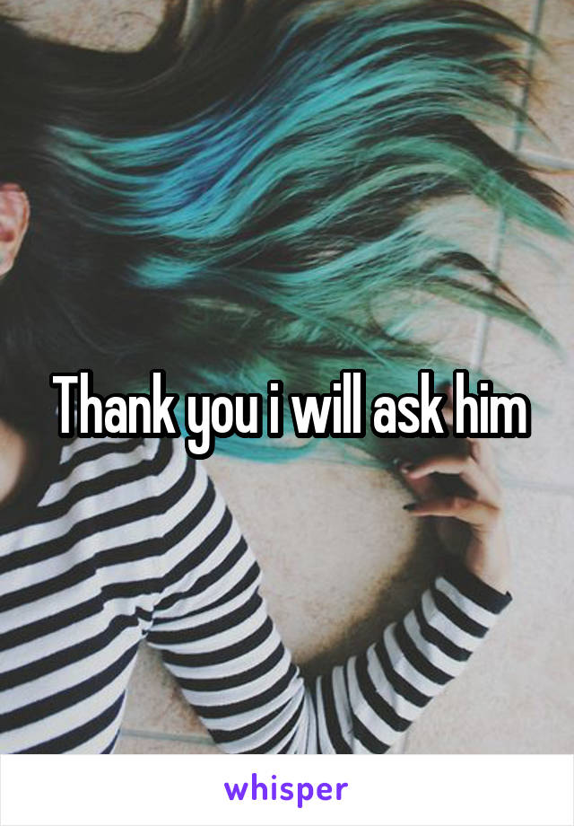Thank you i will ask him