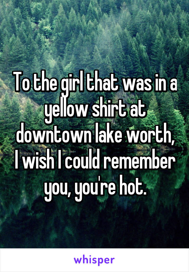 To the girl that was in a yellow shirt at downtown lake worth, I wish I could remember you, you're hot.