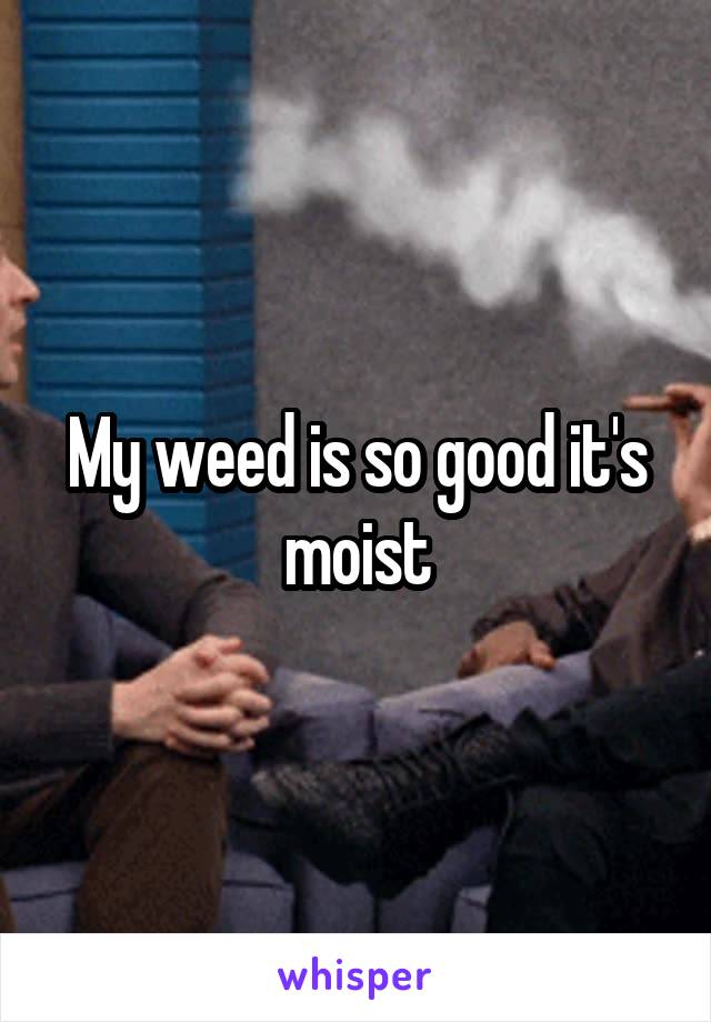 My weed is so good it's moist