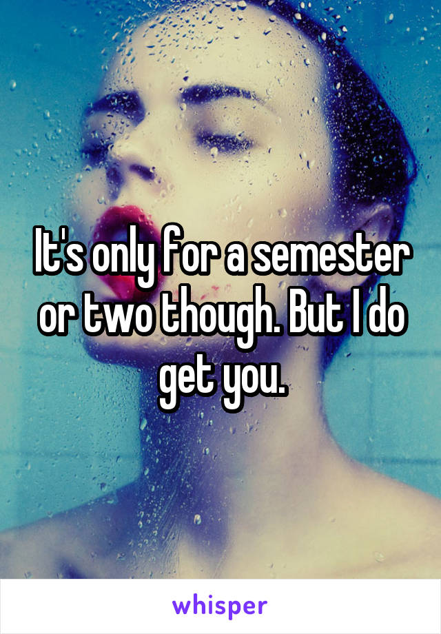 It's only for a semester or two though. But I do get you.