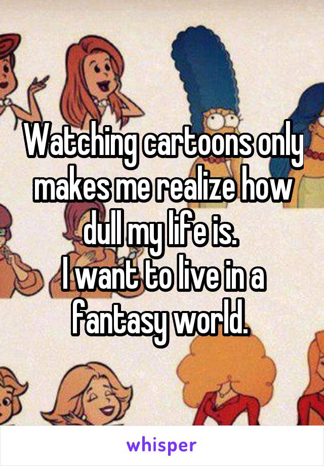 Watching cartoons only makes me realize how dull my life is. 
I want to live in a fantasy world. 