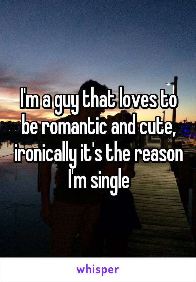 I'm a guy that loves to be romantic and cute, ironically it's the reason I'm single