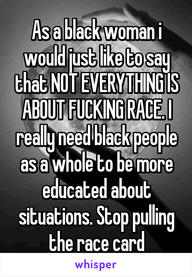 As a black woman i would just like to say that NOT EVERYTHING IS ABOUT FUCKING RACE. I really need black people as a whole to be more educated about situations. Stop pulling the race card