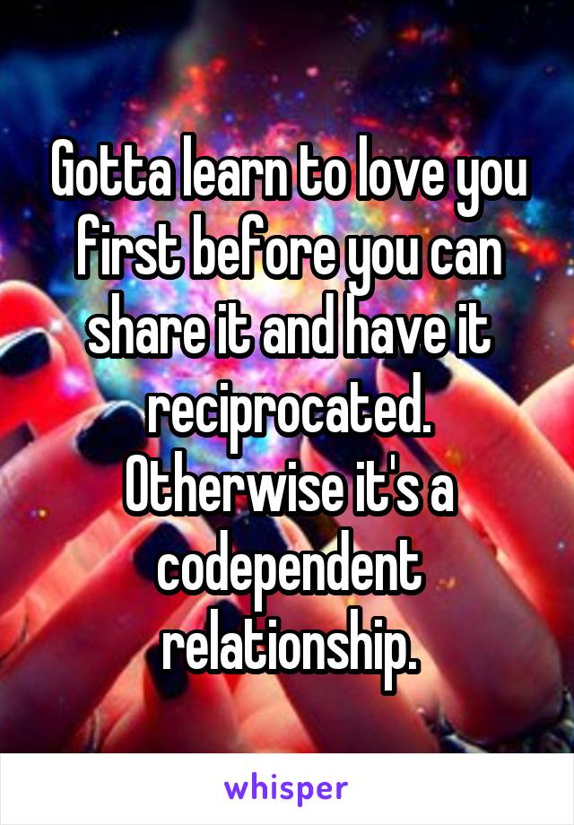 Gotta learn to love you first before you can share it and have it reciprocated. Otherwise it's a codependent relationship.