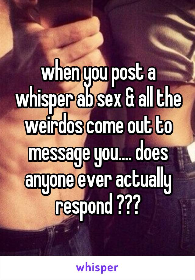 when you post a whisper ab sex & all the weirdos come out to message you.... does anyone ever actually respond ???
