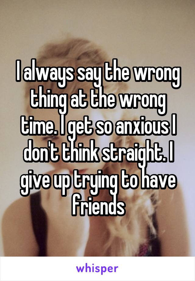 I always say the wrong thing at the wrong time. I get so anxious I don't think straight. I give up trying to have friends