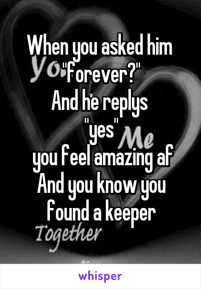 When you asked him 
"forever?"
And he replys 
"yes"
 you feel amazing af
And you know you found a keeper
