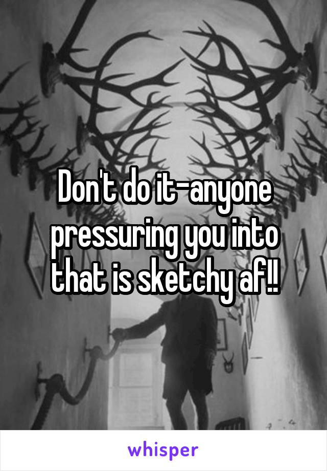 Don't do it-anyone pressuring you into that is sketchy af!!