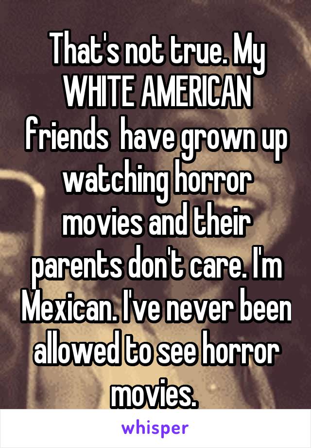 That's not true. My WHITE AMERICAN friends  have grown up watching horror movies and their parents don't care. I'm Mexican. I've never been allowed to see horror movies. 