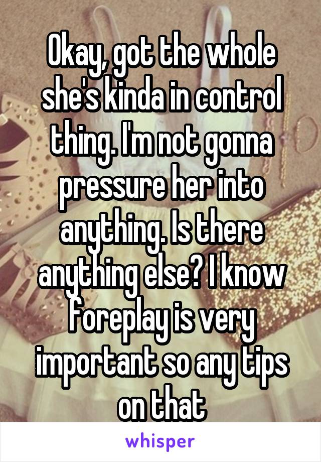 Okay, got the whole she's kinda in control thing. I'm not gonna pressure her into anything. Is there anything else? I know foreplay is very important so any tips on that