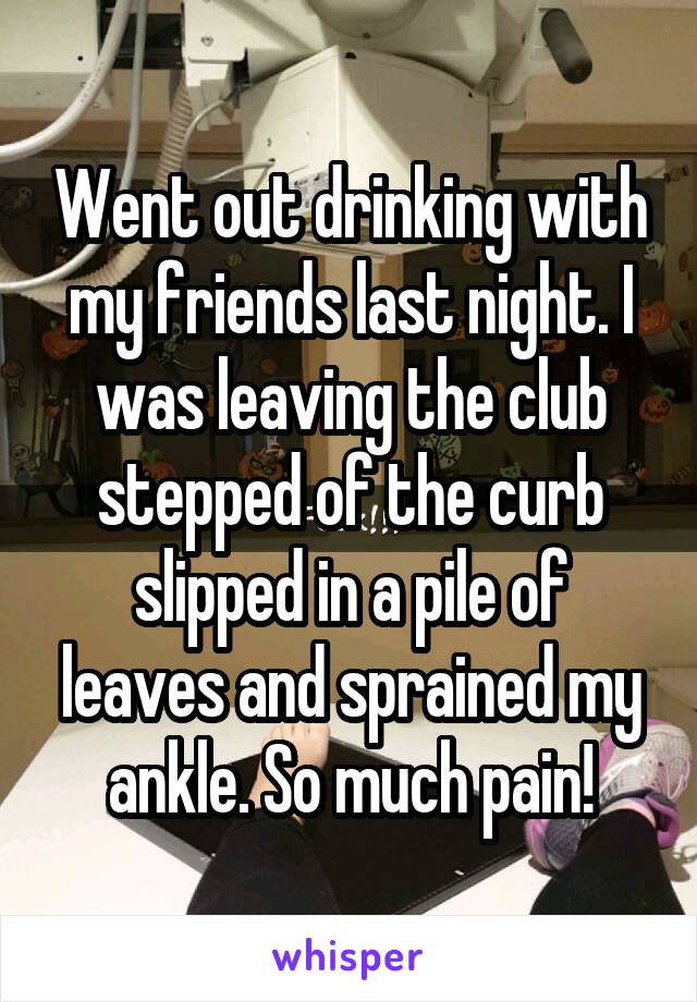 Went out drinking with my friends last night. I was leaving the club stepped of the curb slipped in a pile of leaves and sprained my ankle. So much pain!