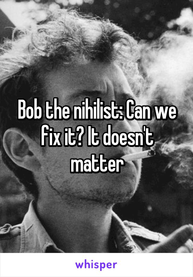Bob the nihilist: Can we fix it? It doesn't matter