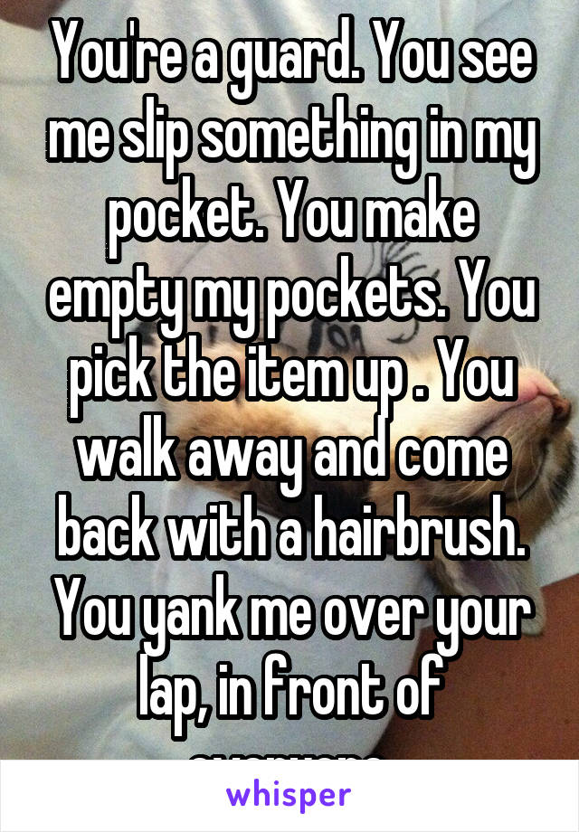 You're a guard. You see me slip something in my pocket. You make empty my pockets. You pick the item up . You walk away and come back with a hairbrush. You yank me over your lap, in front of everyone.