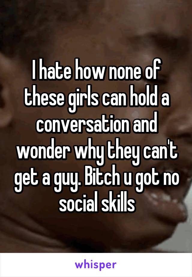 I hate how none of these girls can hold a conversation and wonder why they can't get a guy. Bitch u got no social skills