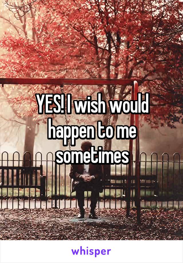 YES! I wish would happen to me sometimes