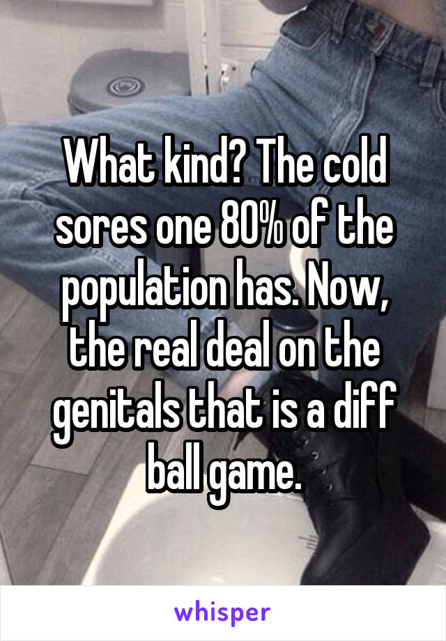 What kind? The cold sores one 80% of the population has. Now, the real deal on the genitals that is a diff ball game.