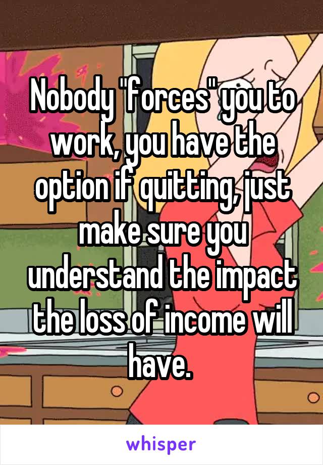 Nobody "forces" you to work, you have the option if quitting, just make sure you understand the impact the loss of income will have. 