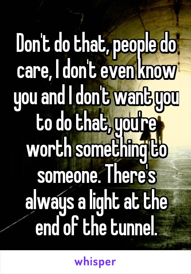 Don't do that, people do care, I don't even know you and I don't want you to do that, you're worth something to someone. There's always a light at the end of the tunnel.