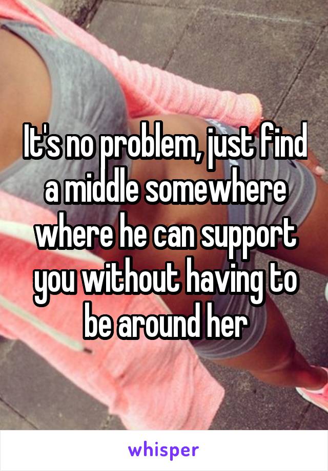 It's no problem, just find a middle somewhere where he can support you without having to be around her