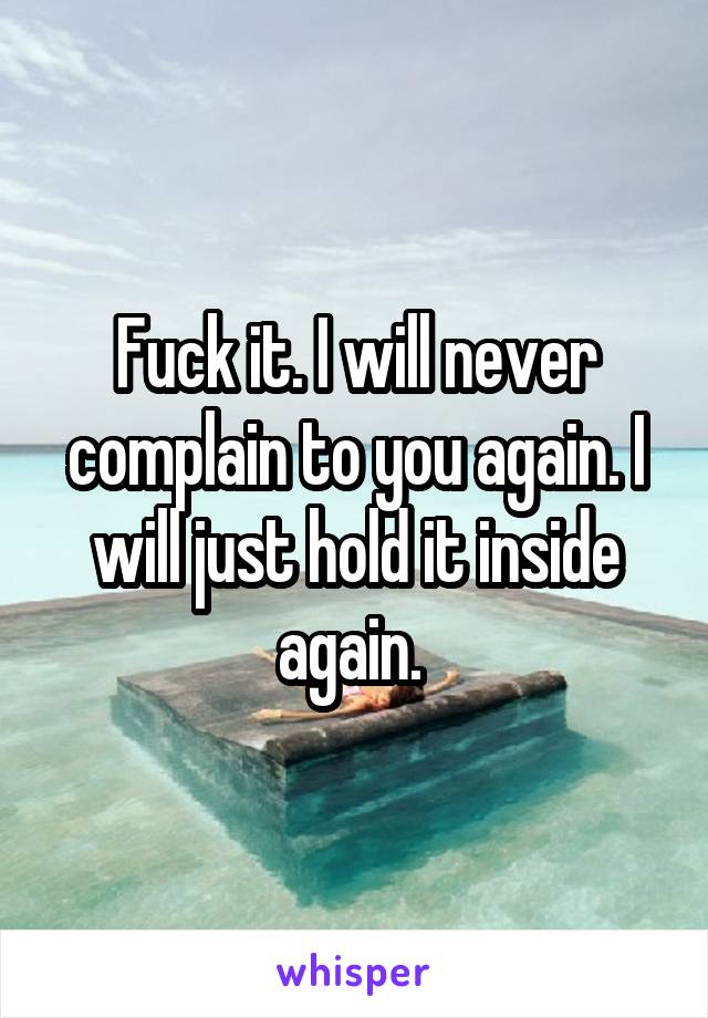 Fuck it. I will never complain to you again. I will just hold it inside again. 