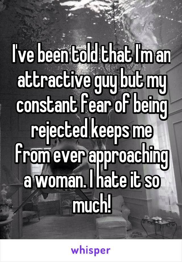 I've been told that I'm an attractive guy but my constant fear of being rejected keeps me from ever approaching a woman. I hate it so much!