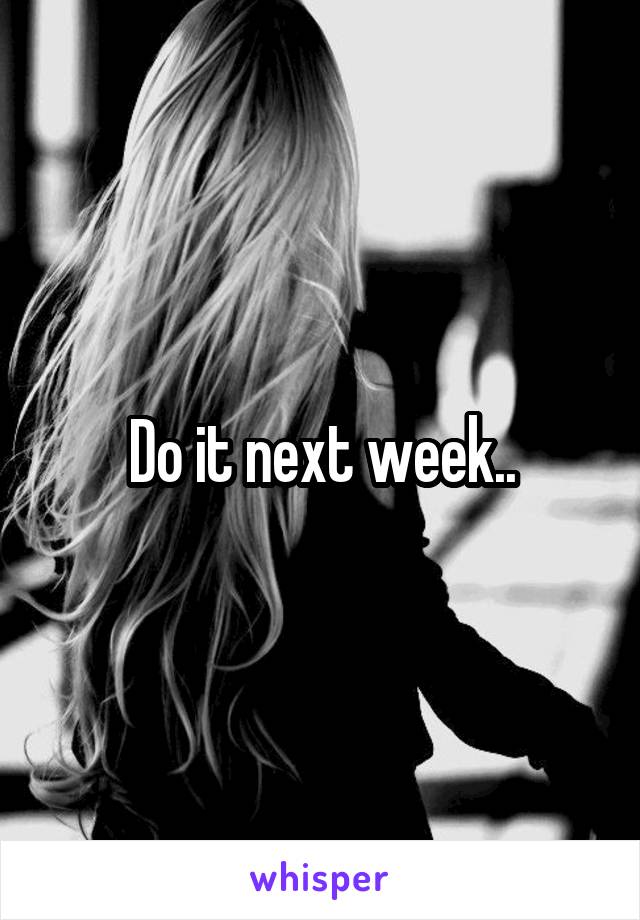 Do it next week..