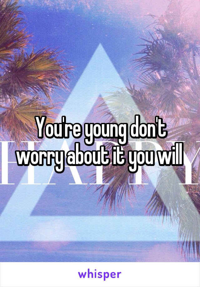 You're young don't worry about it you will 