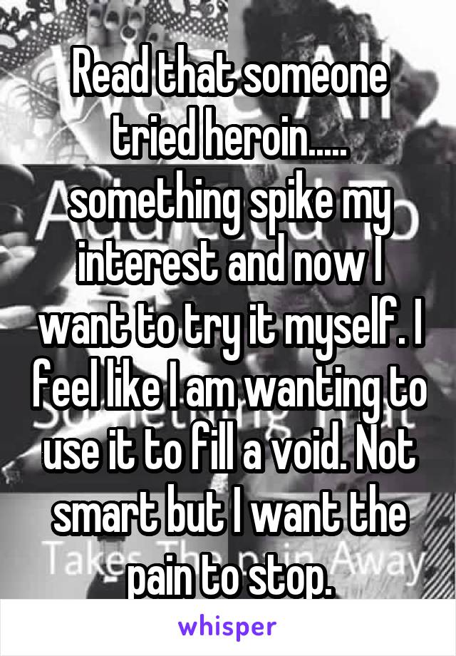 Read that someone tried heroin..... something spike my interest and now I want to try it myself. I feel like I am wanting to use it to fill a void. Not smart but I want the pain to stop.