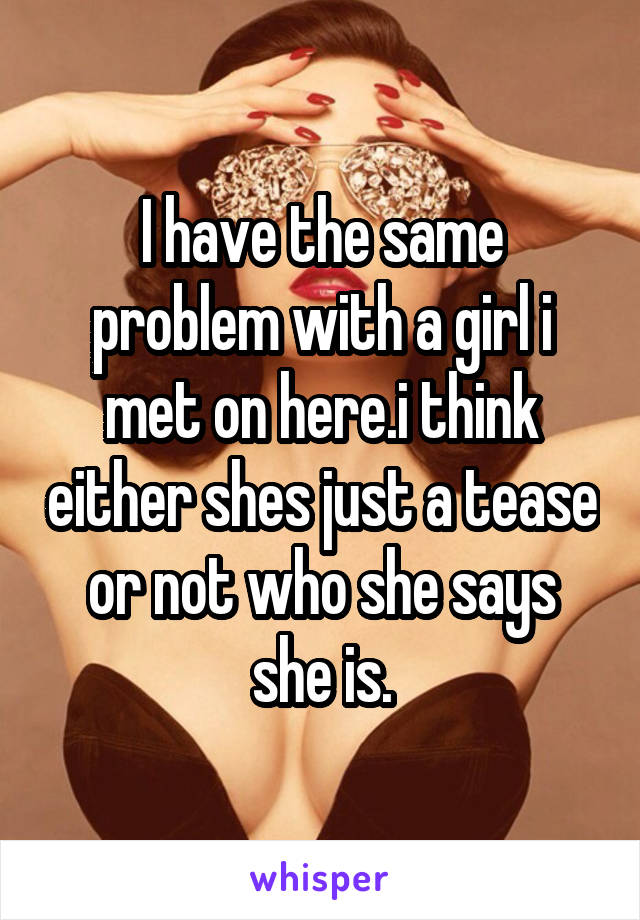 I have the same problem with a girl i met on here.i think either shes just a tease or not who she says she is.