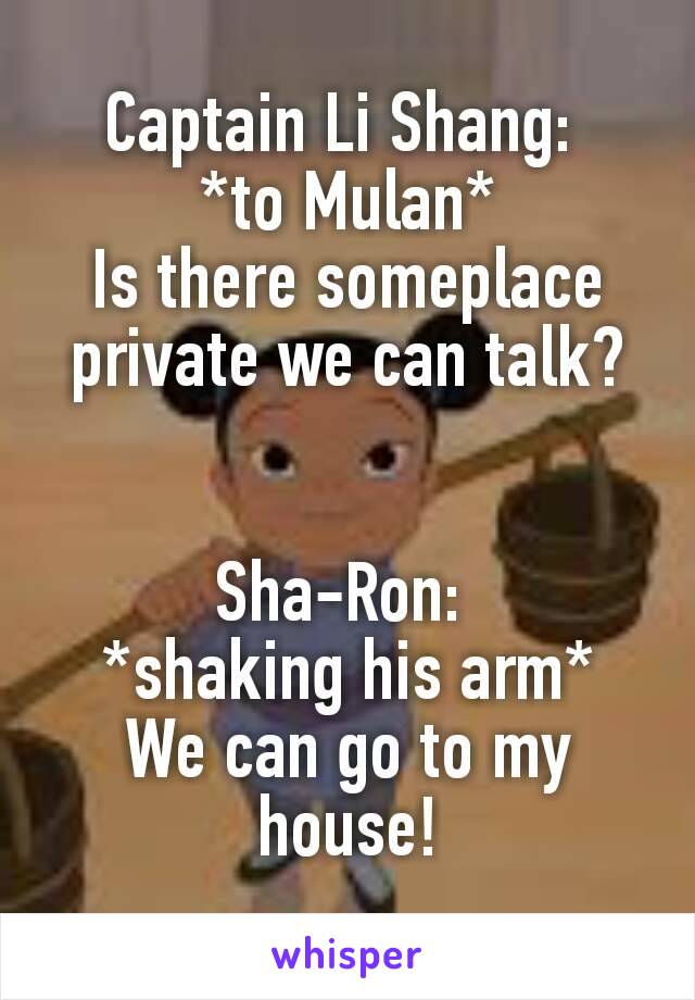 Captain Li Shang: 
*to Mulan*
Is there someplace private we can talk?


Sha-Ron: 
*shaking his arm*
We can go to my house!