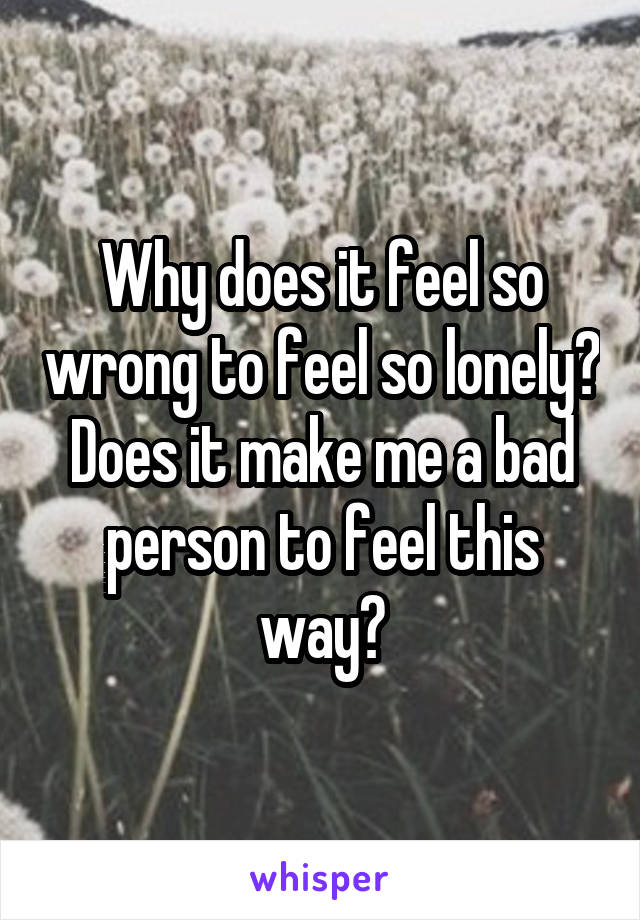 Why does it feel so wrong to feel so lonely? Does it make me a bad person to feel this way?