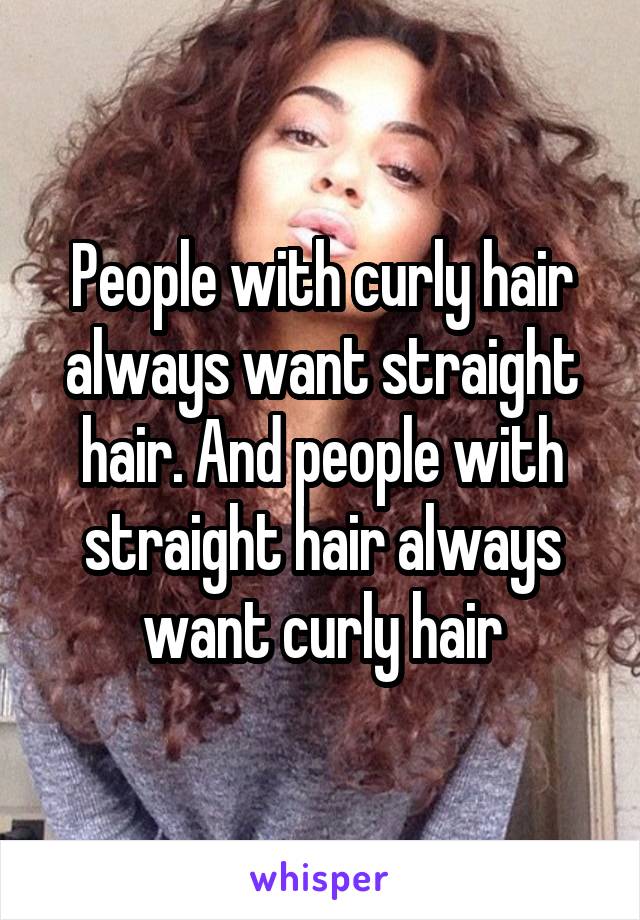 People with curly hair always want straight hair. And people with straight hair always want curly hair
