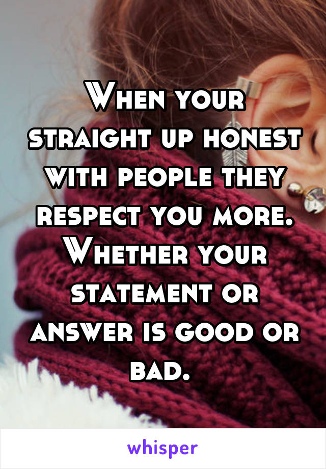 When your straight up honest with people they respect you more. Whether your statement or answer is good or bad. 