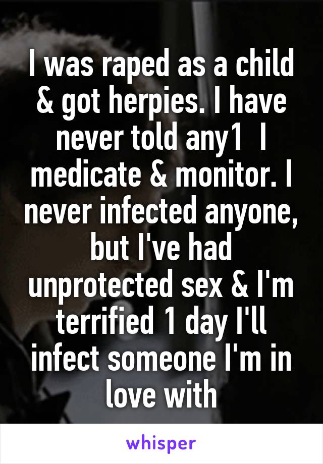 I was raped as a child & got herpies. I have never told any1  I medicate & monitor. I never infected anyone, but I've had unprotected sex & I'm terrified 1 day I'll infect someone I'm in love with