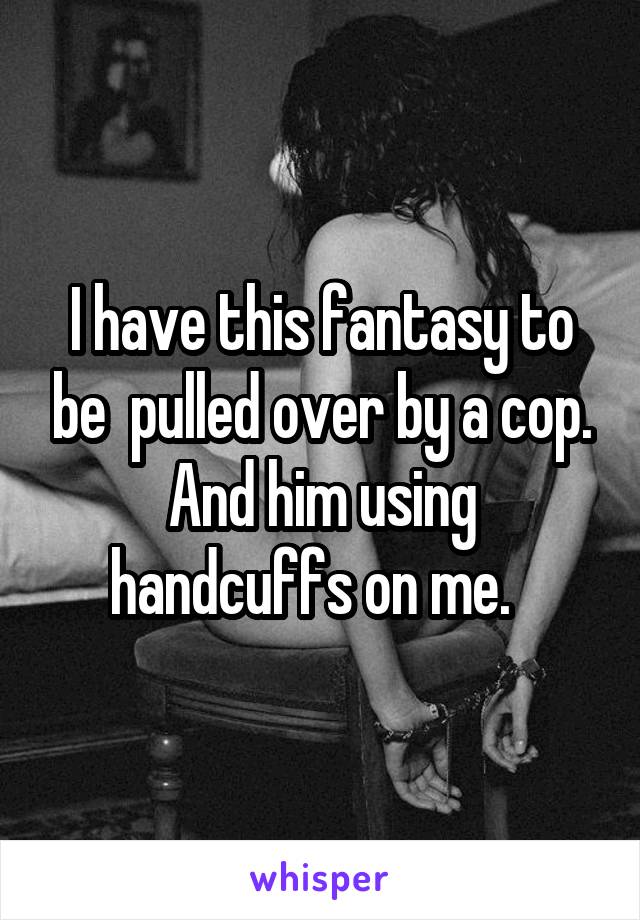 I have this fantasy to be  pulled over by a cop. And him using handcuffs on me.  