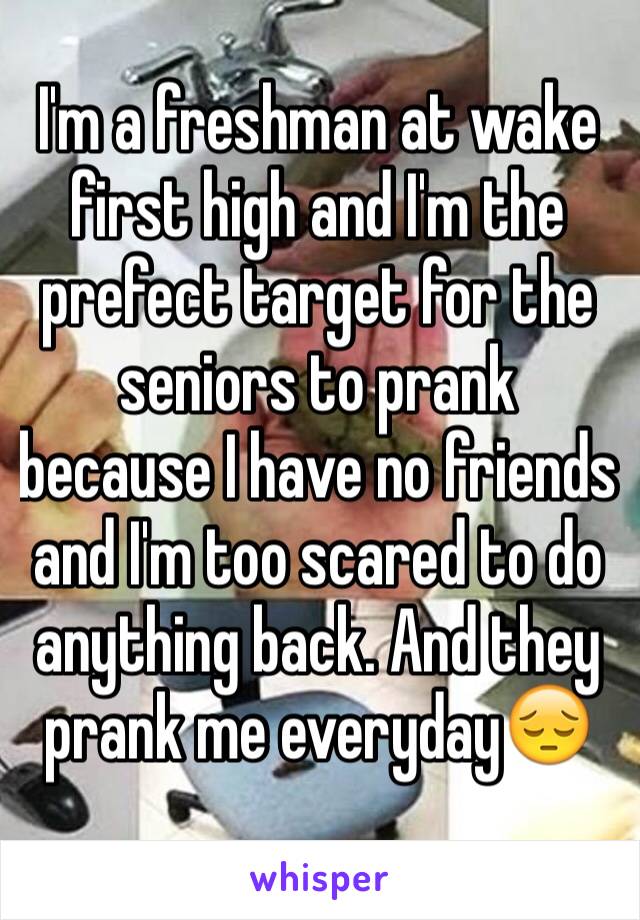 I'm a freshman at wake first high and I'm the prefect target for the seniors to prank because I have no friends and I'm too scared to do anything back. And they prank me everyday😔