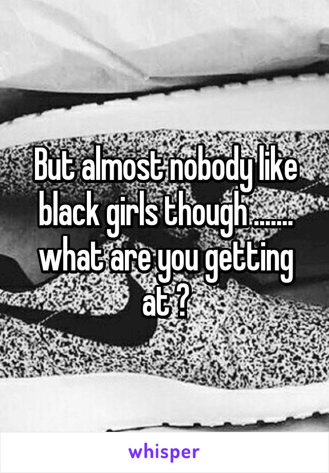 But almost nobody like black girls though ....... what are you getting at ?