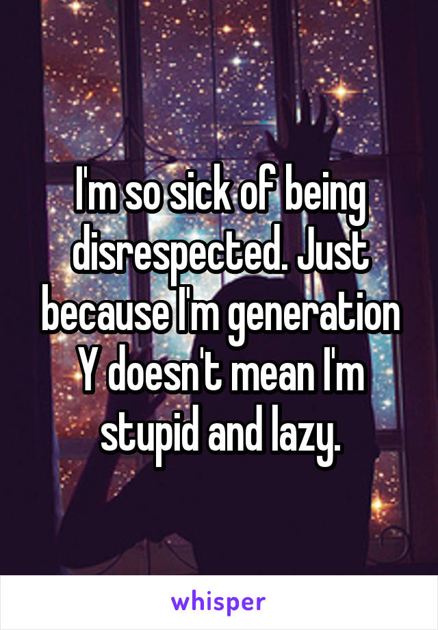 I'm so sick of being disrespected. Just because I'm generation Y doesn't mean I'm stupid and lazy.