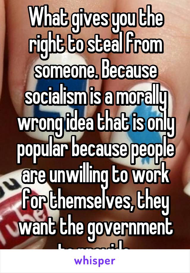 What gives you the right to steal from someone. Because socialism is a morally wrong idea that is only popular because people are unwilling to work for themselves, they want the government to provide 