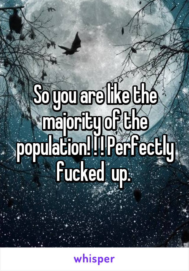 So you are like the majority of the population! ! ! Perfectly fucked  up. 