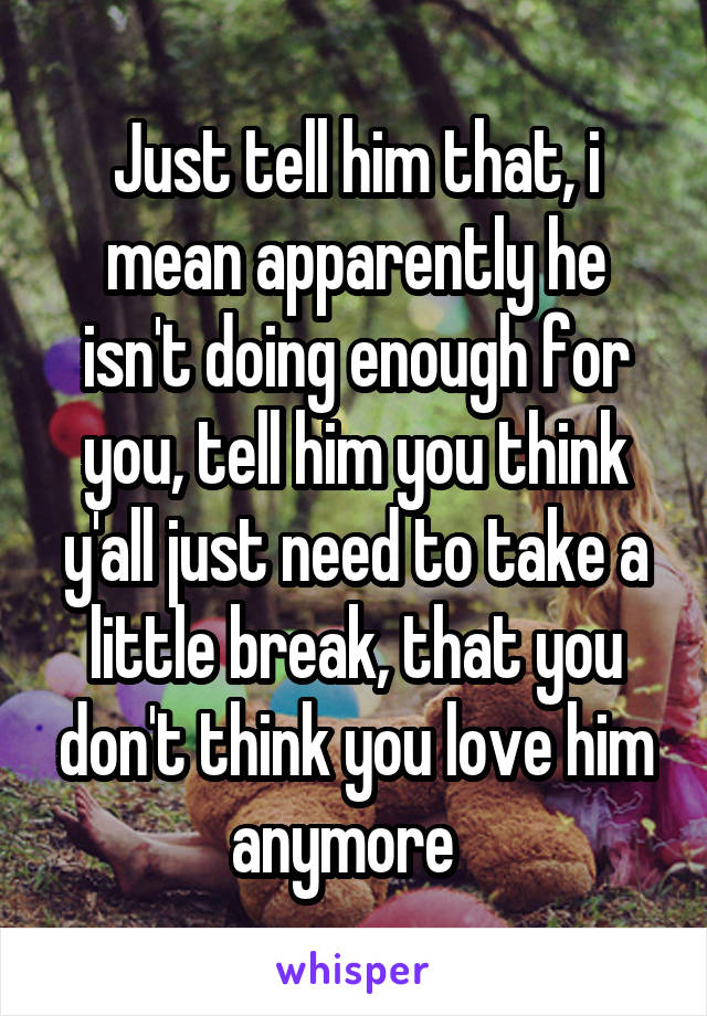 Just tell him that, i mean apparently he isn't doing enough for you, tell him you think y'all just need to take a little break, that you don't think you love him anymore  