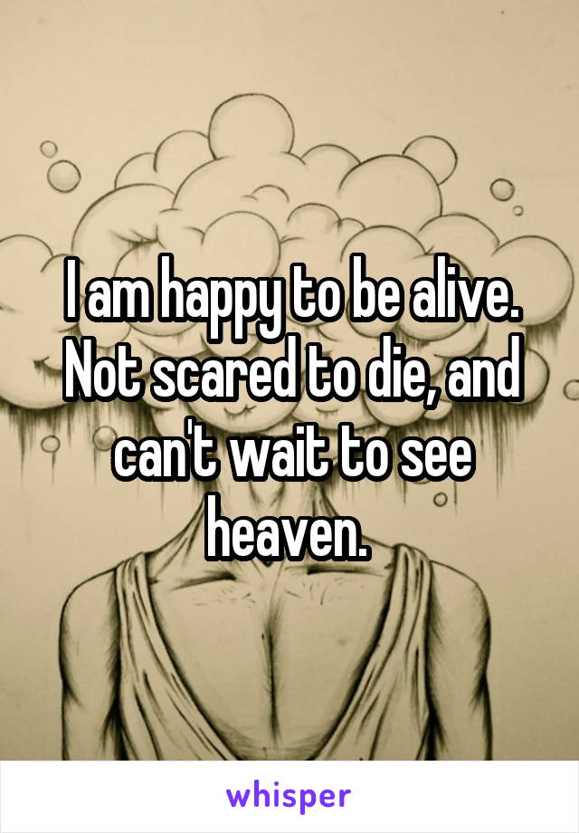 I am happy to be alive. Not scared to die, and can't wait to see heaven. 