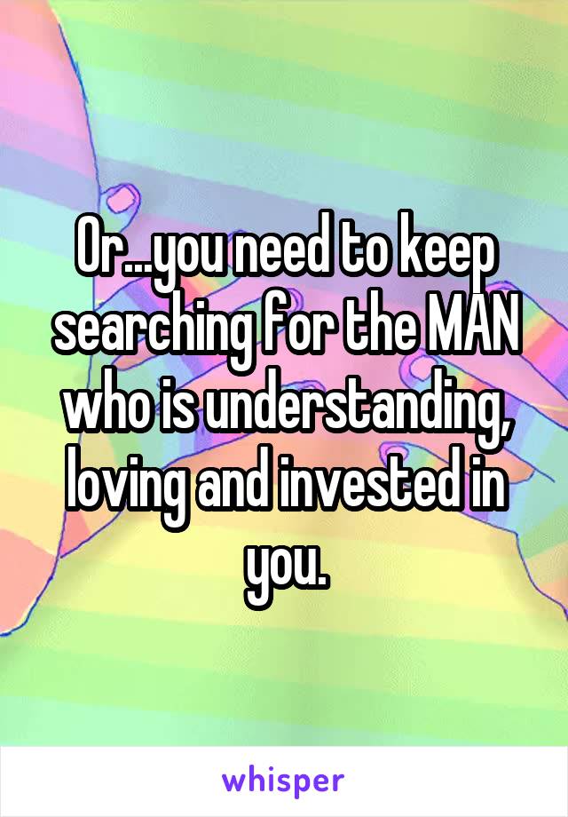Or...you need to keep searching for the MAN who is understanding, loving and invested in you.